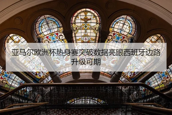 亚马尔欧洲杯热身赛突破数据亮眼西班牙边路升级可期