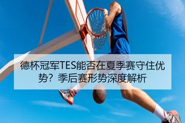 德杯冠军TES能否在夏季赛守住优势？季后赛形势深度解析