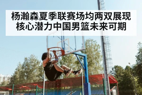 杨瀚森夏季联赛场均两双展现核心潜力中国男篮未来可期