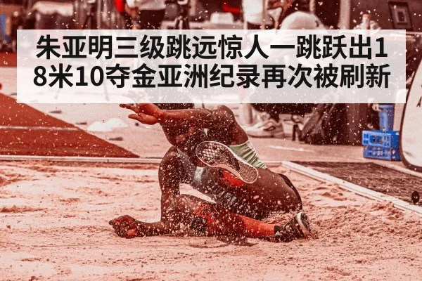 朱亚明三级跳远惊人一跳跃出18米10夺金亚洲纪录再次被刷新